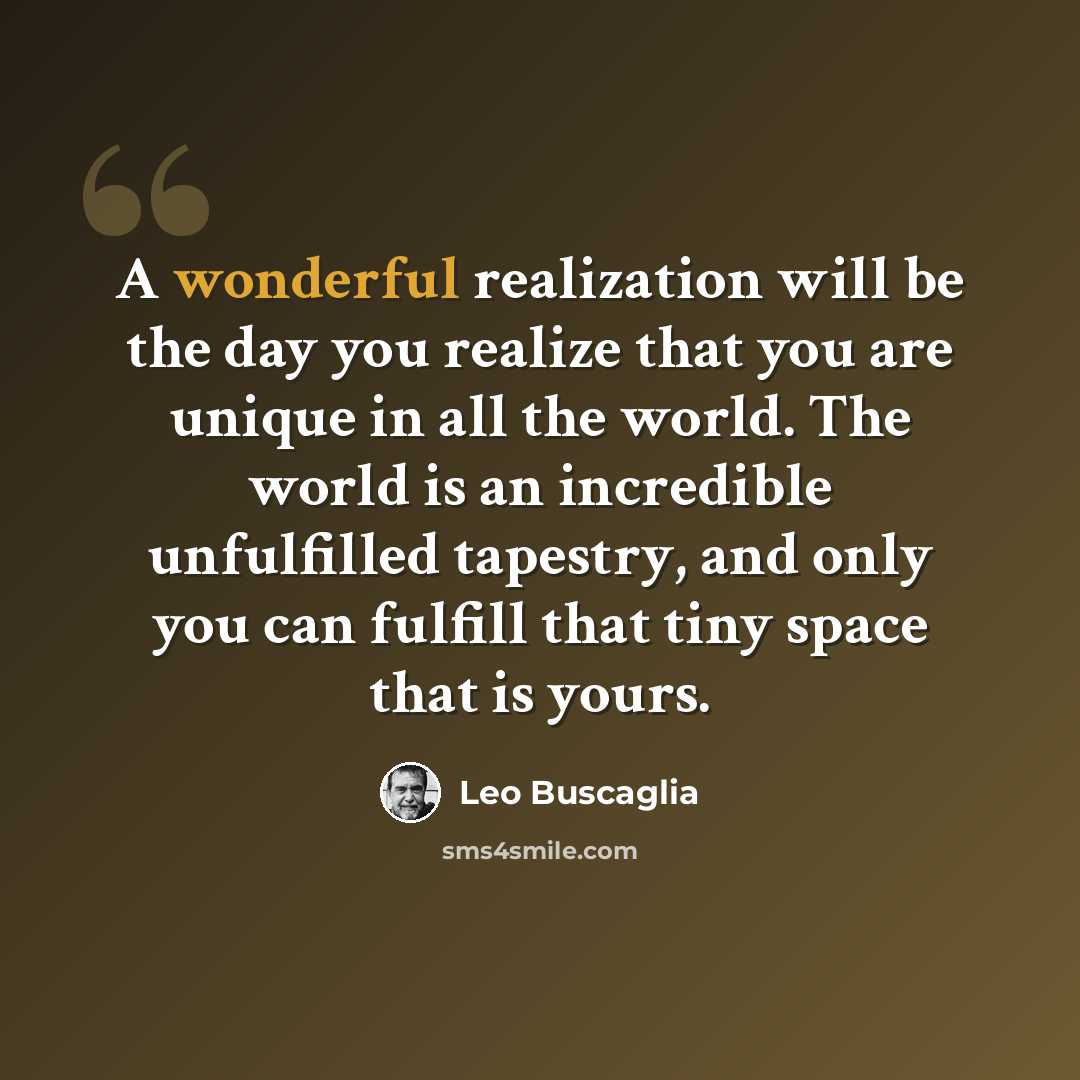 “A wonderful realization will be the day you realize that you are unique in all the world. The world is an incredible unfulfilled tapestry, and only you can fulfill that tiny space that is yours.” quote by Leo Buscaglia