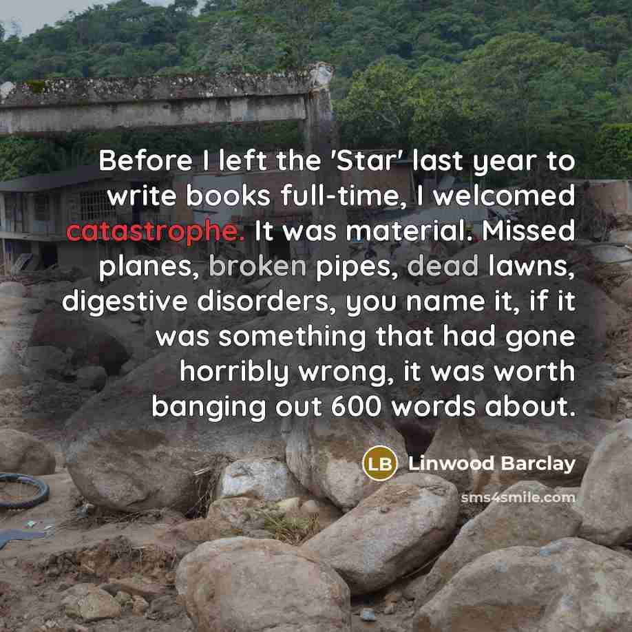 “Before I left the 'Star' last year to write books full-time, I welcomed catastrophe. It was material. Missed planes, broken pipes, dead lawns, digestive disorders, you name it, if it was something that had gone horribly wrong, it was worth banging out 600 words about.” quote by Linwood Barclay