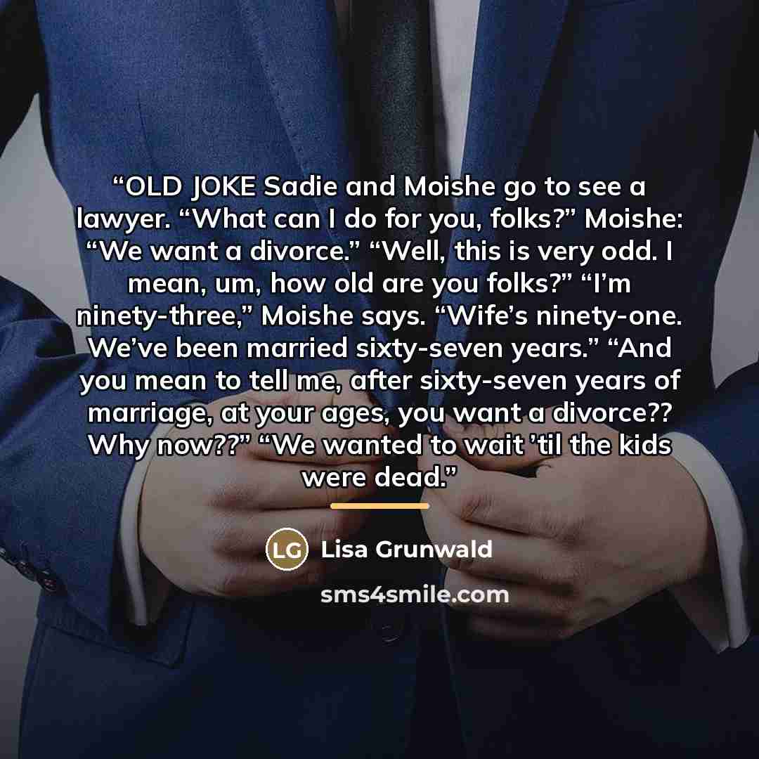 “OLD JOKE Sadie and Moishe go to see a lawyer. “What can I do for you, folks?” Moishe: “We want a divorce.” “Well, this is very odd. I mean, um, how old are you folks?” “I’m ninety-three,” Moishe says. “Wife’s ninety-one. We’ve been married sixty-seven years.” “And you mean to tell me, after…” quote by Lisa Grunwald