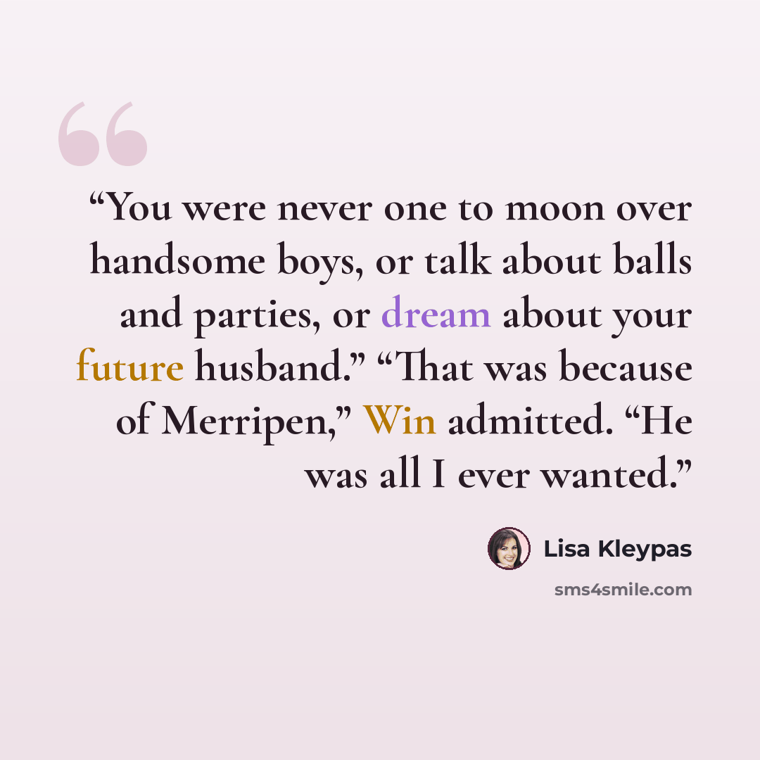 “You were never one to moon over handsome boys, or talk about balls and parties, or dream about your future husband.” “That was because of Merripen,” Win admitted. “He was all I ever wanted.” quote by Lisa Kleypas