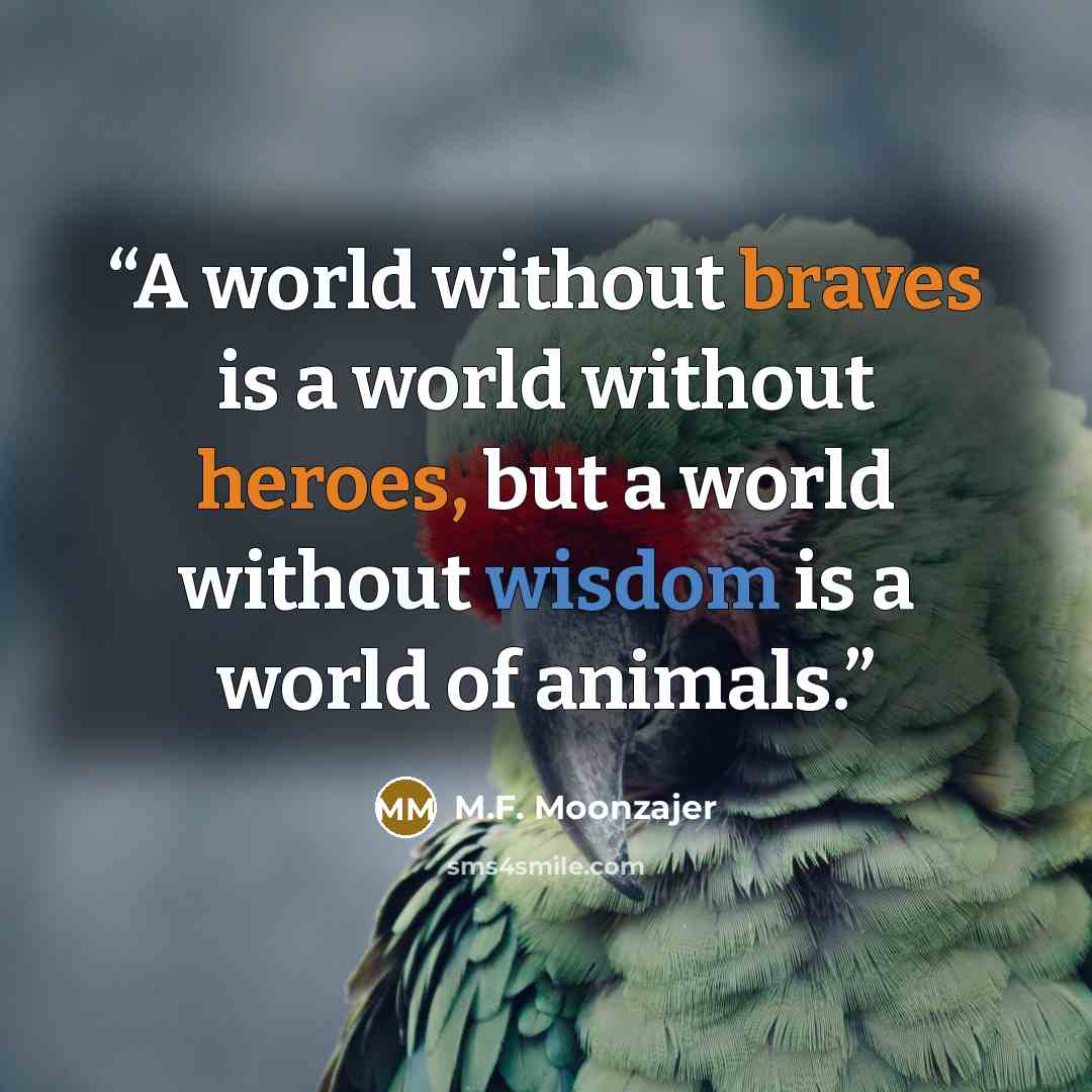 “A world without braves is a world without heroes, but a world without wisdom is a world of animals.” quote by M.F. Moonzajer