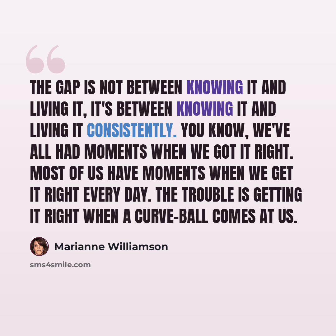 “The gap is not between knowing it and living it, it's between knowing it and living it consistently. You know, we've all had moments when we got it right. Most of us have moments when we get it right every day. The trouble is getting it right when a curve-ball comes at us.” quote by Marianne Williamson