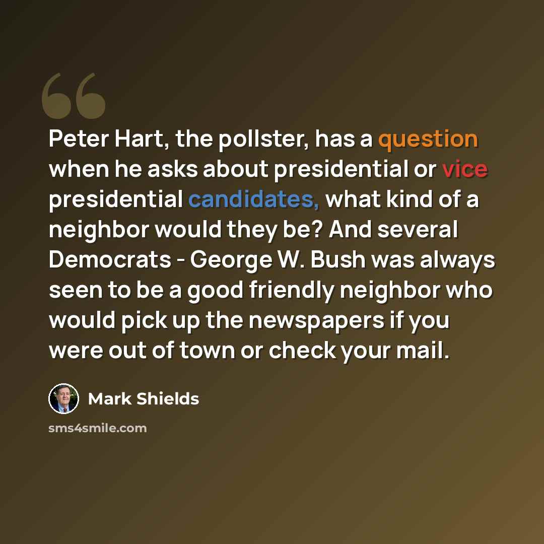 “Peter Hart, the pollster, has a question when he asks about presidential or vice presidential candidates, what kind of a neighbor would they be? And several Democrats - George W. Bush was always seen to be a good friendly neighbor who would pick up the newspapers if you were out of town or check…” quote by Mark Shields
