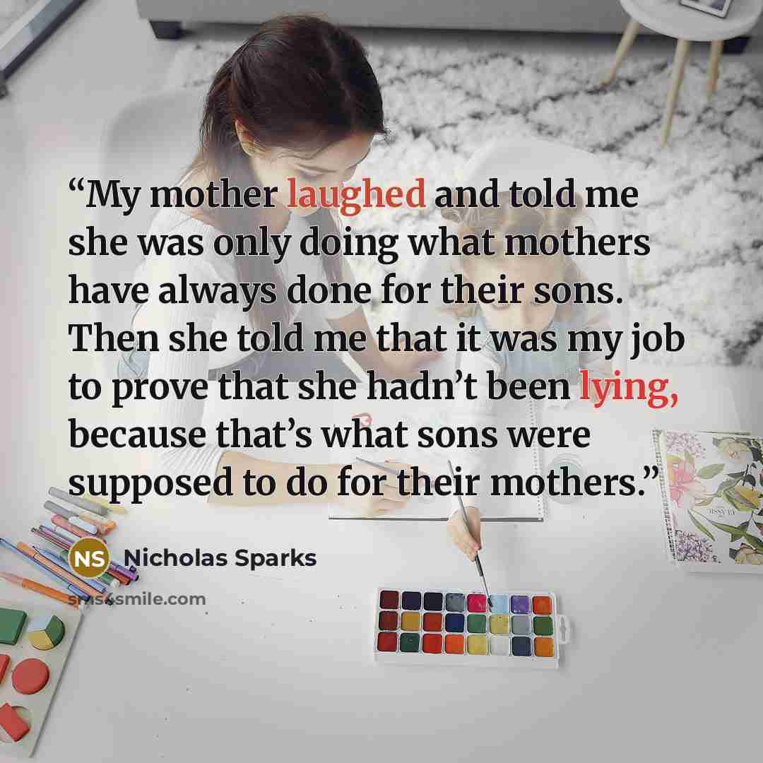 “My mother laughed and told me she was only doing what mothers have always done for their sons. Then she told me that it was my job to prove that she hadn’t been lying, because that’s what sons were supposed to do for their mothers.” quote by Nicholas Sparks