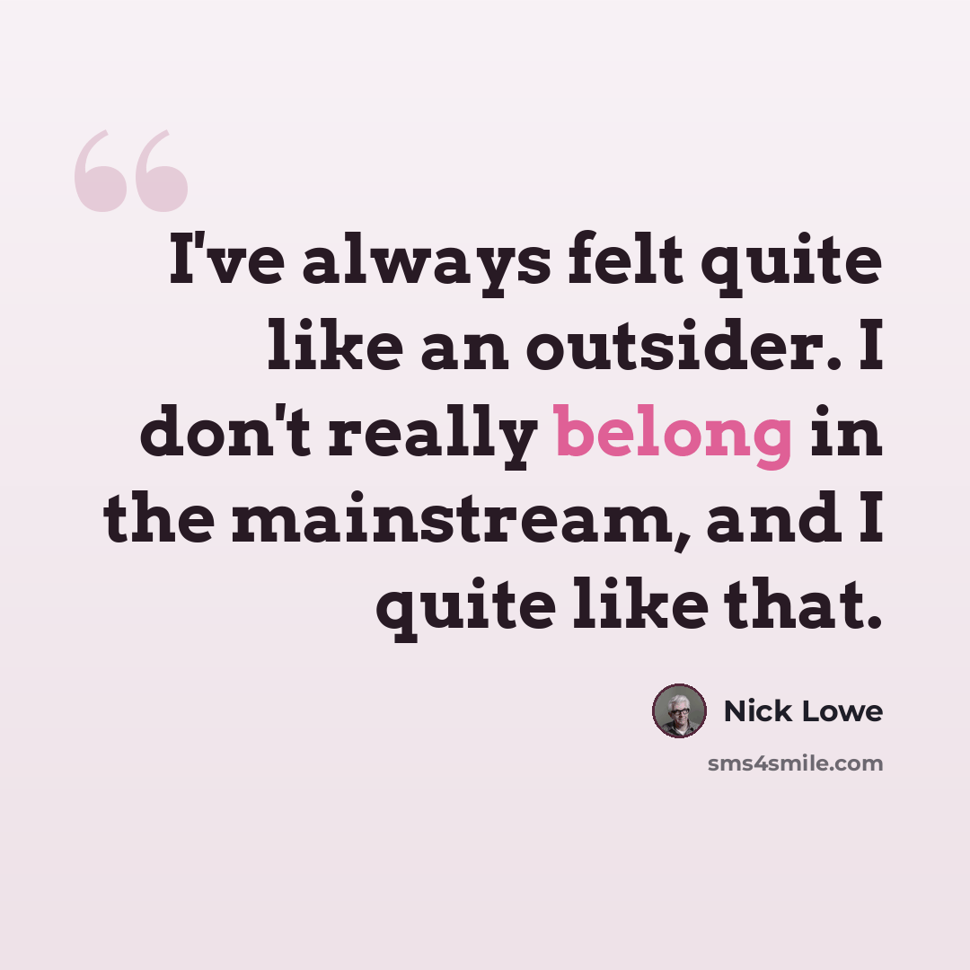 “I've always felt quite like an outsider. I don't really belong in the mainstream, and I quite like that.” quote by Nick Lowe