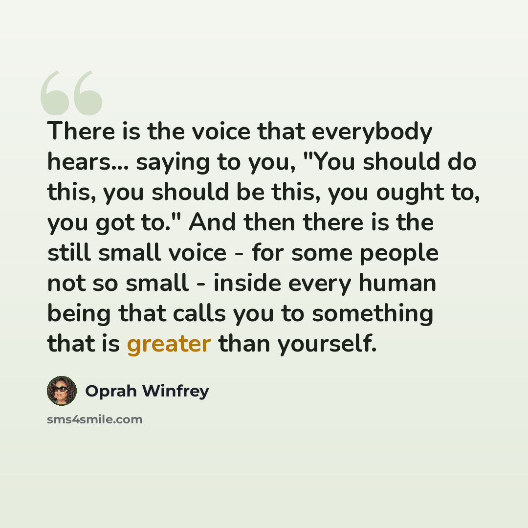 “There is the voice that everybody hears... saying to you, "You should do this, you should be this, you ought to, you got to." And then there is the still small voice - for some people not so small - inside every human being that calls you to something that is greater than yourself.” quote by Oprah Winfrey