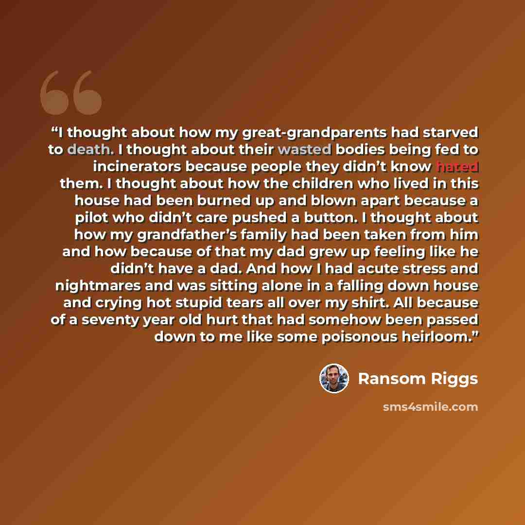 “I thought about how my great-grandparents had starved to death. I thought about their wasted bodies being fed to incinerators because people they didn’t know hated them. I thought about how the children who lived in this house had been burned up and blown apart because a pilot who didn’t care…” quote by Ransom Riggs
