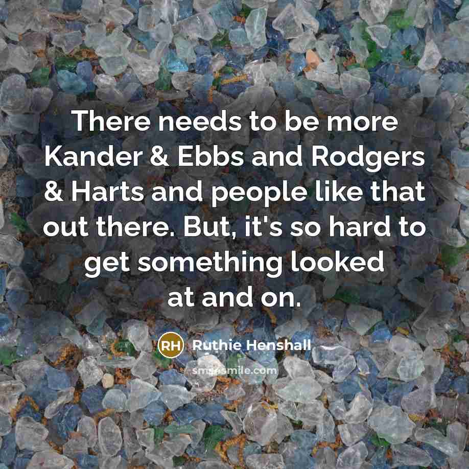“There needs to be more Kander & Ebbs and Rodgers & Harts and people like that out there. But, it's so hard to get something looked at and on.” quote by Ruthie Henshall