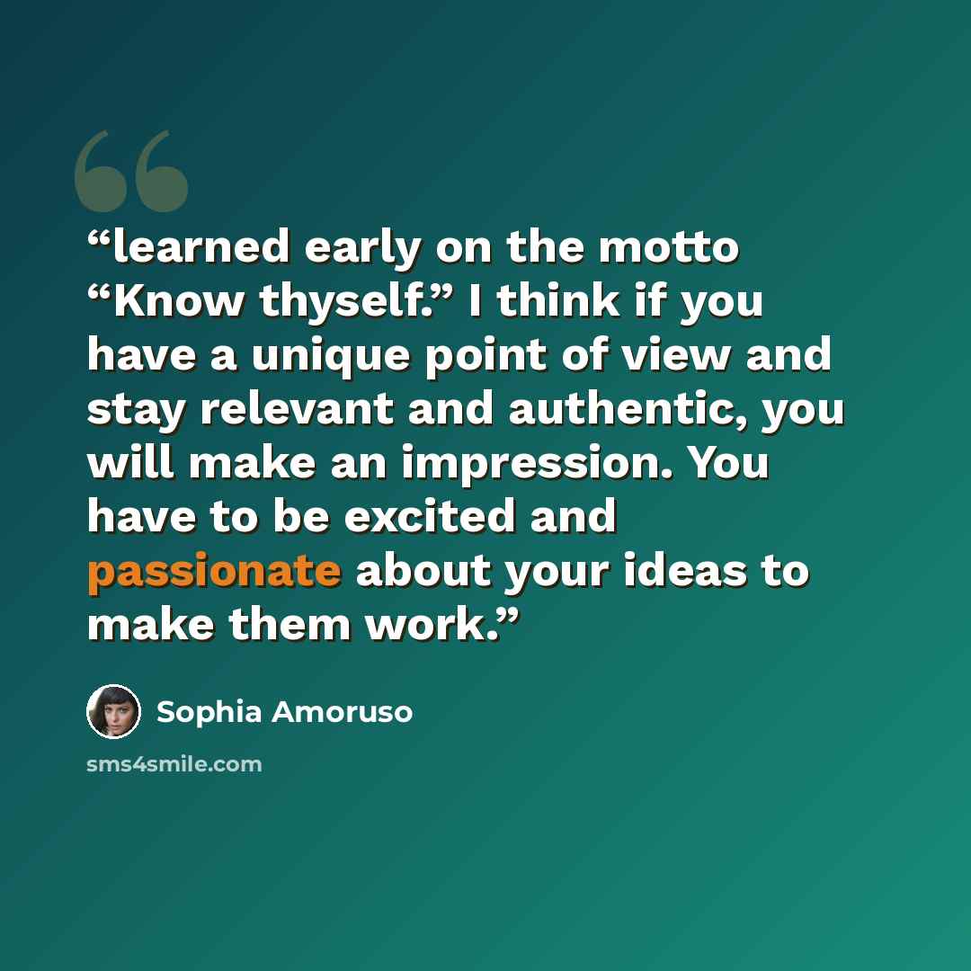 “learned early on the motto “Know thyself.” I think if you have a unique point of view and stay relevant and authentic, you will make an impression. You have to be excited and passionate about your ideas to make them work.” quote by Sophia Amoruso