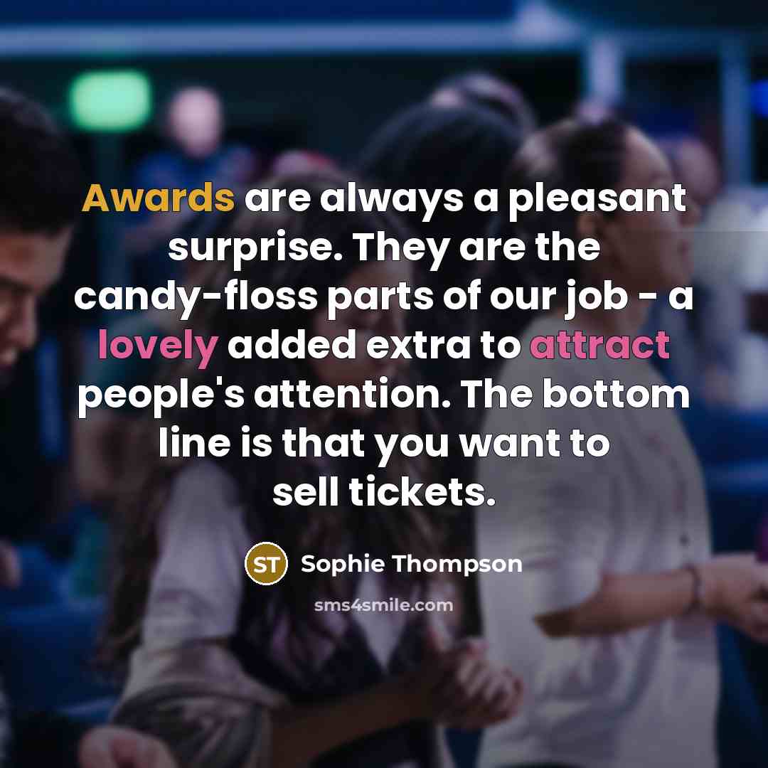 “Awards are always a pleasant surprise. They are the candy-floss parts of our job - a lovely added extra to attract people's attention. The bottom line is that you want to sell tickets.” quote by Sophie Thompson