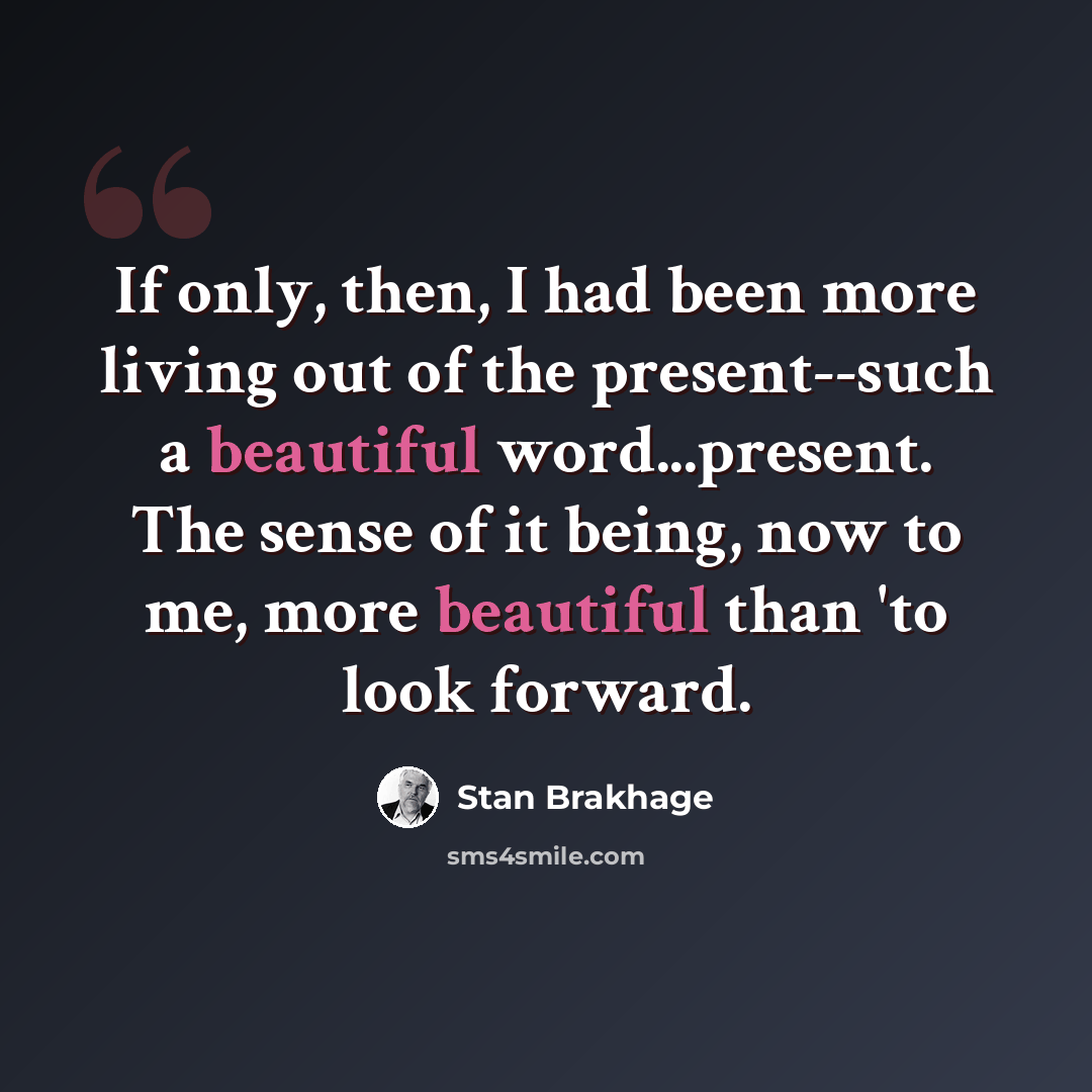 “If only, then, I had been more living out of the present--such a beautiful word...present. The sense of it being, now to me, more beautiful than 'to look forward.” quote by Stan Brakhage