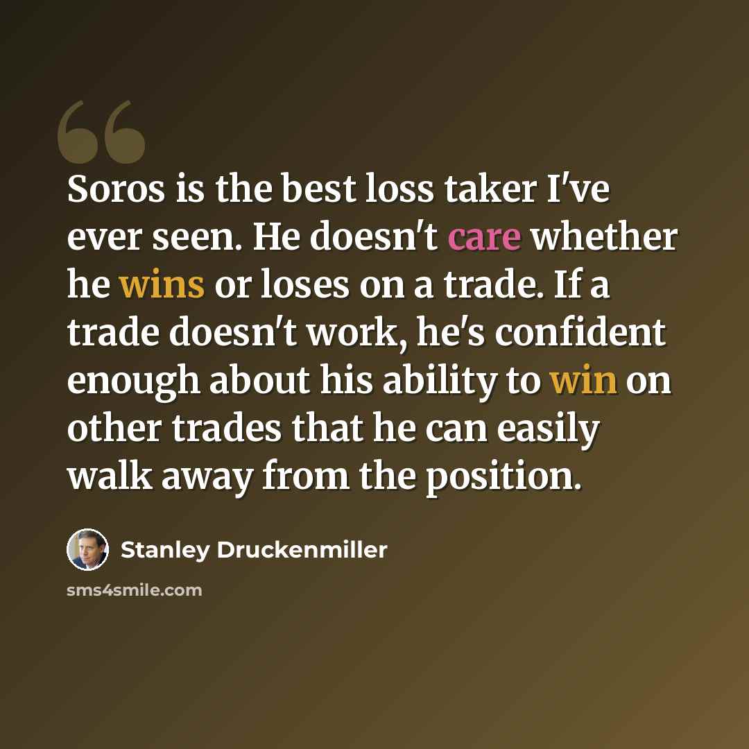 “Soros is the best loss taker I've ever seen. He doesn't care whether he wins or loses on a trade. If a trade doesn't work, he's confident enough about his ability to win on other trades that he can easily walk away from the position.” quote by Stanley Druckenmiller