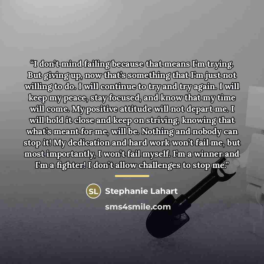 “I don’t mind failing because that means I’m trying. But giving up, now that’s something that I’m just not willing to do. I will continue to try and try again. I will keep my peace, stay focused, and know that my time will come. My positive attitude will not depart me. I will hold it close and keep…” quote by Stephanie Lahart