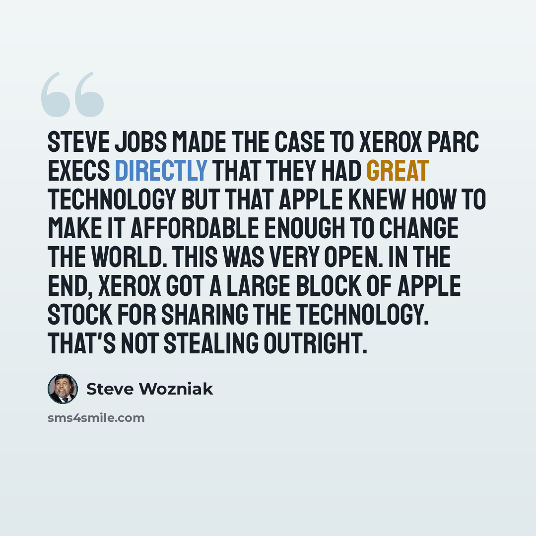 “Steve Jobs made the case to Xerox PARC execs directly that they had great technology but that Apple knew how to make it affordable enough to change the world. This was very open. In the end, Xerox got a large block of Apple stock for sharing the technology. That's not stealing outright.” quote by Steve Wozniak