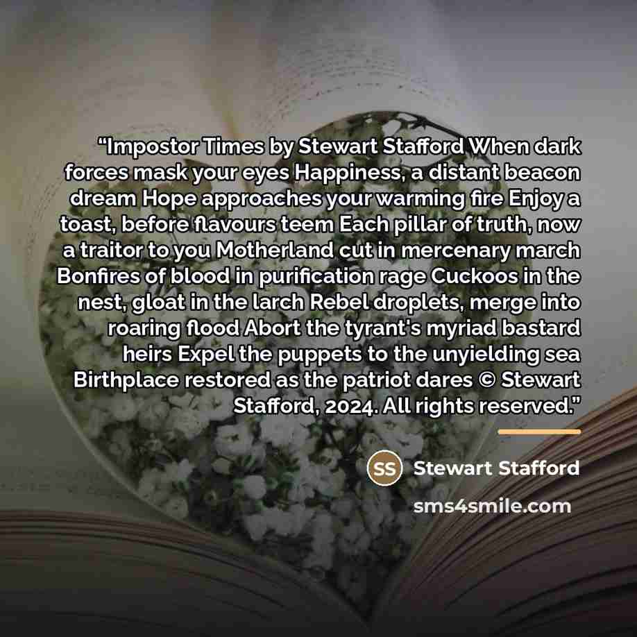 “Impostor Times by Stewart Stafford When dark forces mask your eyes Happiness, a distant beacon dream Hope approaches your warming fire Enjoy a toast, before flavours teem Each pillar of truth, now a traitor to you Motherland cut in mercenary march Bonfires of blood in purification rage Cuckoos in…” quote by Stewart Stafford