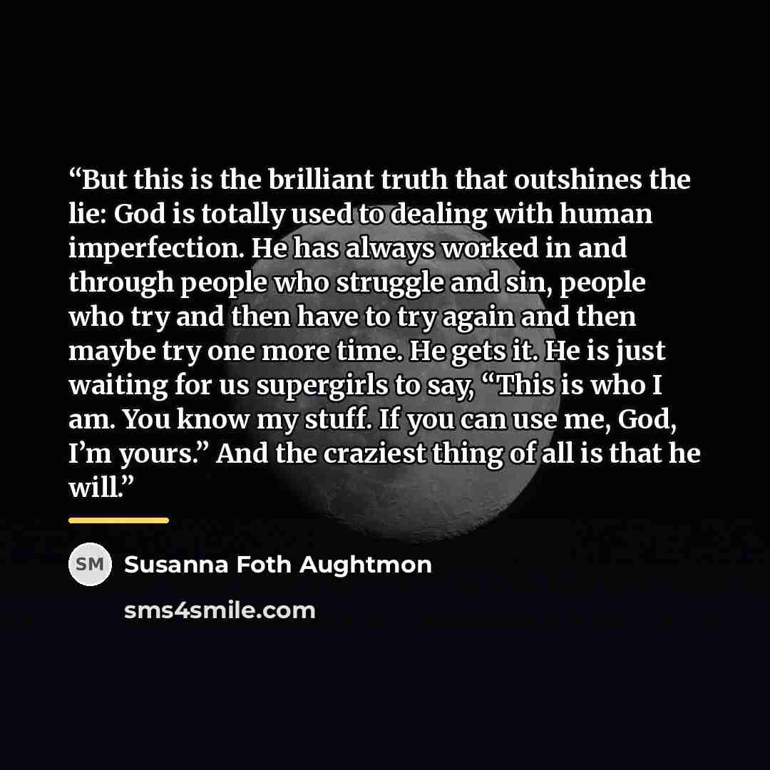 “But this is the brilliant truth that outshines the lie: God is totally used to dealing with human imperfection. He has always worked in and through people who struggle and sin, people who try and then have to try again and then maybe try one more time. He gets it. He is just waiting for us…” quote by Susanna Foth Aughtmon