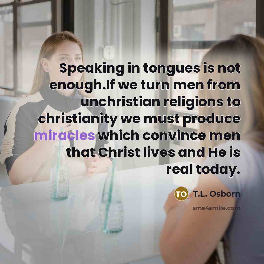 “Speaking in tongues is not enough.If we turn men from unchristian religions to christianity we must produce miracles which convince men that Christ lives and He is real today.” quote by T.L. Osborn