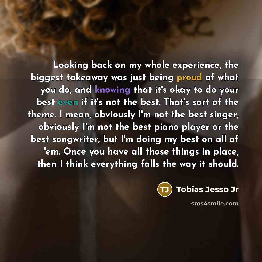 “Looking back on my whole experience, the biggest takeaway was just being proud of what you do, and knowing that it's okay to do your best even if it's not the best. That's sort of the theme. I mean, obviously I'm not the best singer, obviously I'm not the best piano player or the best songwriter…” quote by Tobias Jesso Jr