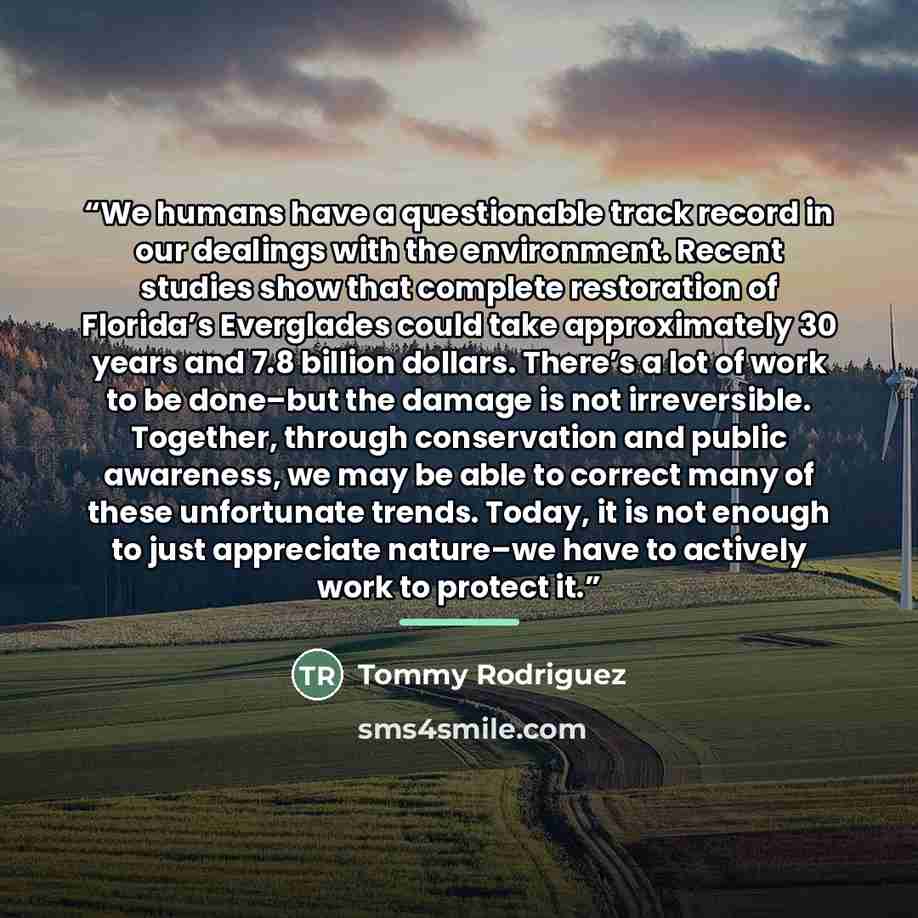 “We humans have a questionable track record in our dealings with the environment. Recent studies show that complete restoration of Florida’s Everglades could take approximately 30 years and 7.8 billion dollars. There’s a lot of work to be done–but the damage is not irreversible. Together, through…” quote by Tommy Rodriguez