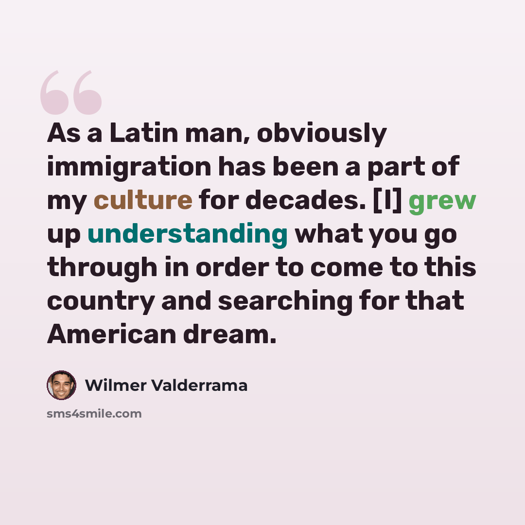 “As a Latin man, obviously immigration has been a part of my culture for decades. [I] grew up understanding what you go through in order to come to this country and searching for that American dream.” quote by Wilmer Valderrama