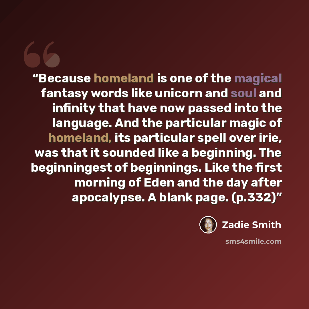 “Because homeland is one of the magical fantasy words like unicorn and soul and infinity that have now passed into the language. And the particular magic of homeland, its particular spell over irie, was that it sounded like a beginning. The beginningest of beginnings. Like the first morning of Eden…” quote by Zadie Smith