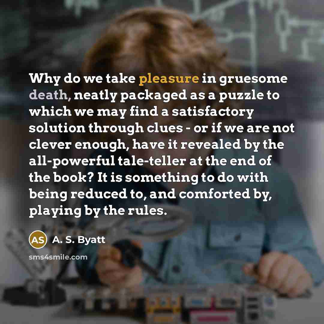“Why do we take pleasure in gruesome death, neatly packaged as a puzzle to which we may find a satisfactory solution through clues - or if we are not clever enough, have it revealed by the all-powerful tale-teller at the end of the book? It is something to do with being reduced to, and comforted…” quote by A. S. Byatt