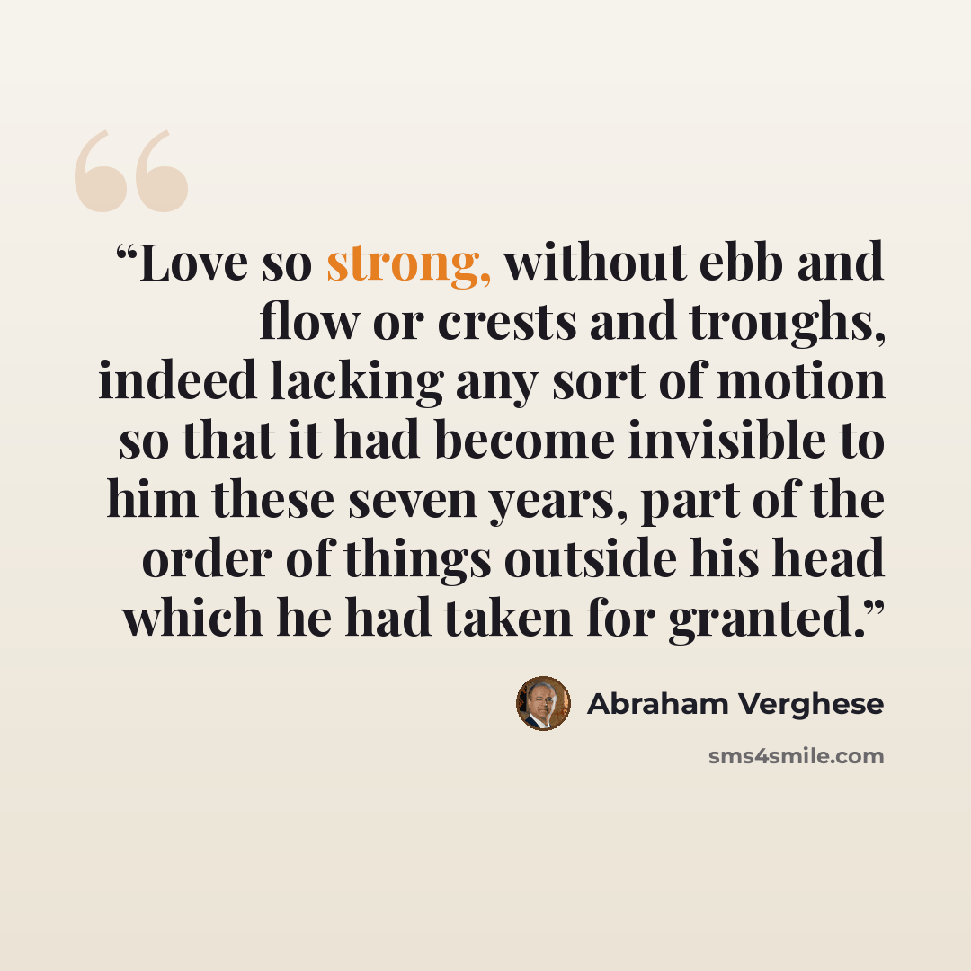 “Love so strong, without ebb and flow or crests and troughs, indeed lacking any sort of motion so that it had become invisible to him these seven years, part of the order of things outside his head which he had taken for granted.” quote by Abraham Verghese
