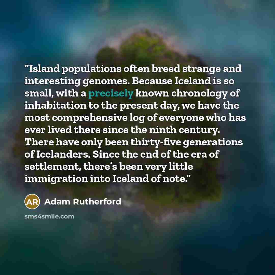 “Island populations often breed strange and interesting genomes. Because Iceland is so small, with a precisely known chronology of inhabitation to the present day, we have the most comprehensive log of everyone who has ever lived there since the ninth century. There have only been thirty-five…” quote by Adam Rutherford
