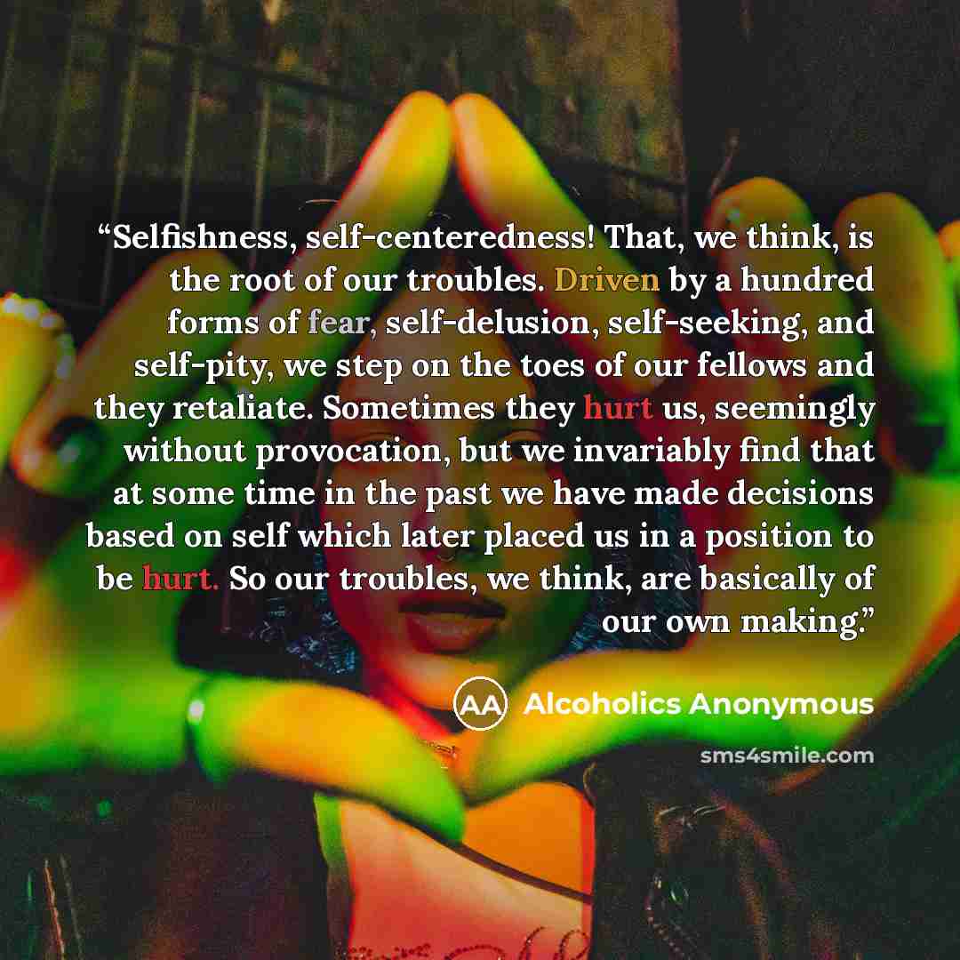 “Selfishness, self-centeredness! That, we think, is the root of our troubles. Driven by a hundred forms of fear, self-delusion, self-seeking, and self-pity, we step on the toes of our fellows and they retaliate. Sometimes they hurt us, seemingly without provocation, but we invariably find that at…” quote by Alcoholics Anonymous