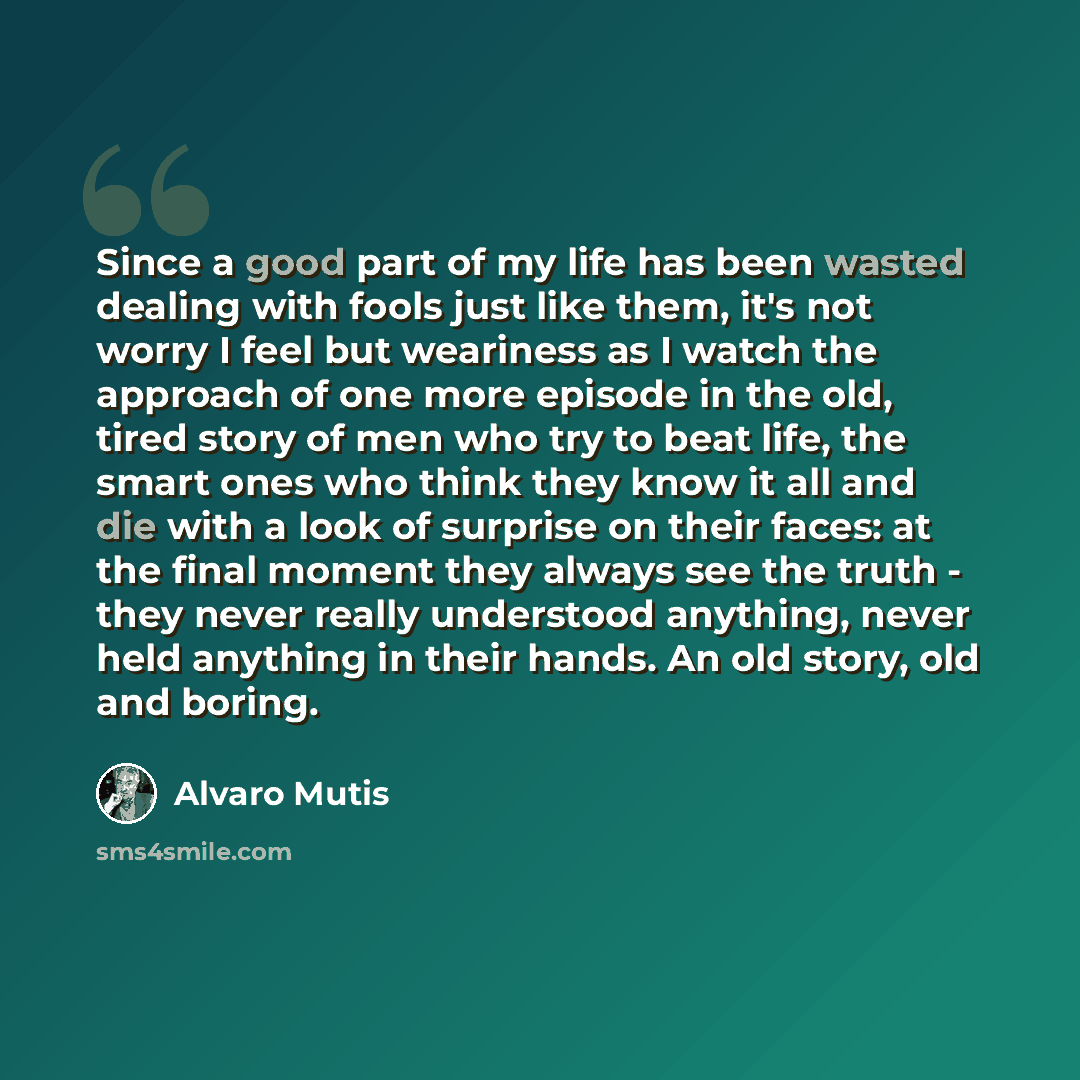 “Since a good part of my life has been wasted dealing with fools just like them, it's not worry I feel but weariness as I watch the approach of one more episode in the old, tired story of men who try to beat life, the smart ones who think they know it all and die with a look of surprise on their…” quote by Álvaro Mutis