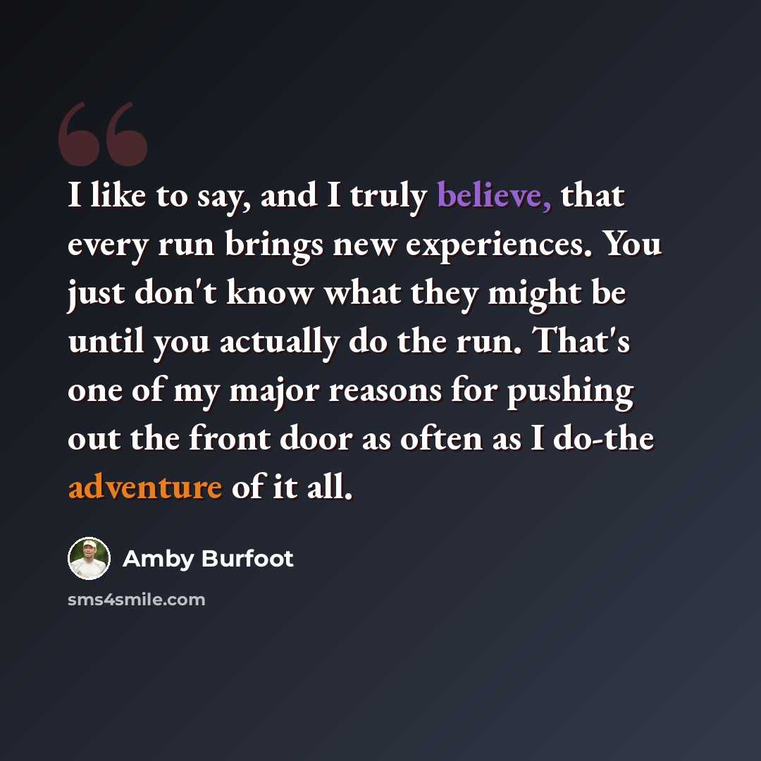 “I like to say, and I truly believe, that every run brings new experiences. You just don't know what they might be until you actually do the run. That's one of my major reasons for pushing out the front door as often as I do-the adventure of it all.” quote by Amby Burfoot