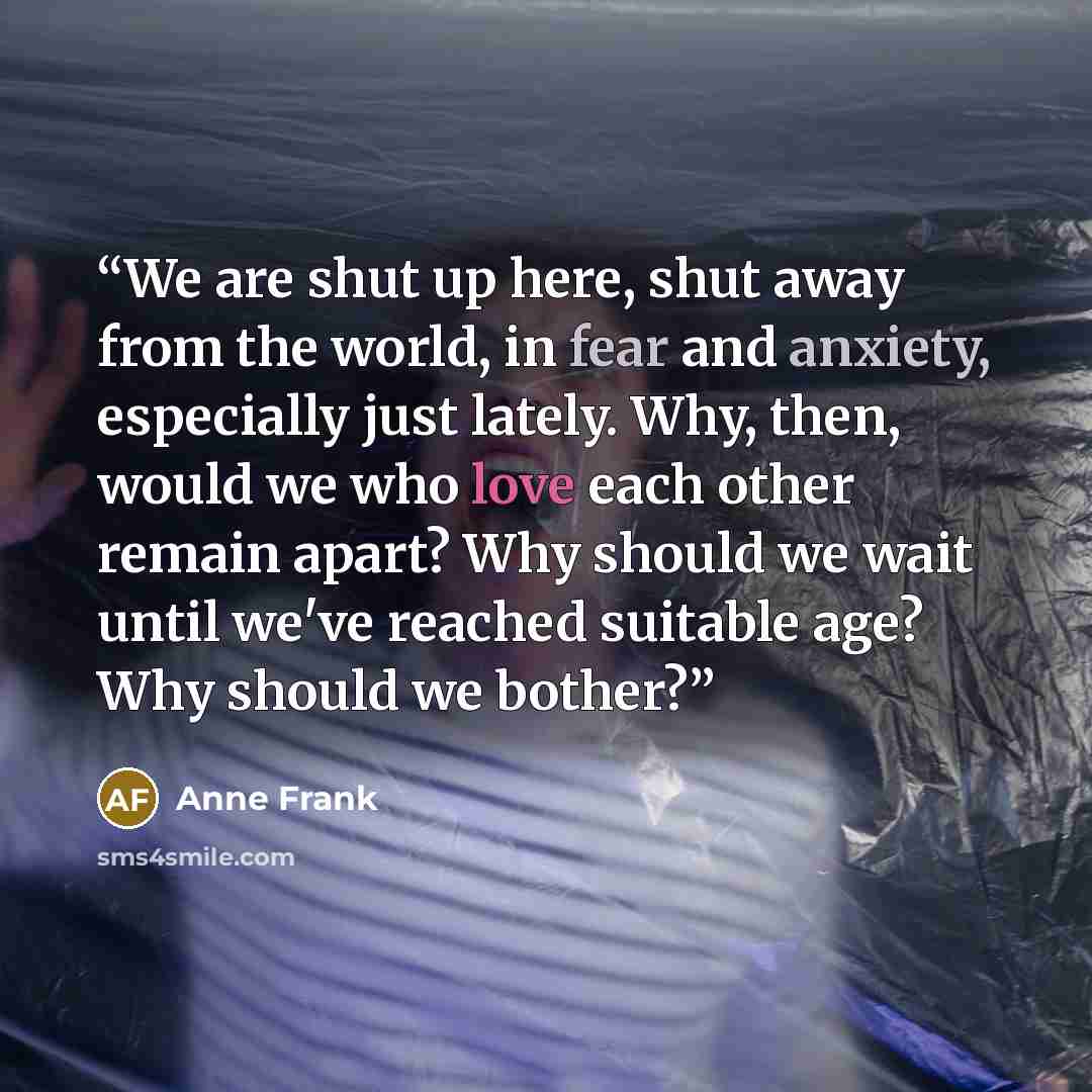 “We are shut up here, shut away from the world, in fear and anxiety, especially just lately. Why, then, would we who love each other remain apart? Why should we wait until we've reached suitable age? Why should we bother?” quote by Anne Frank