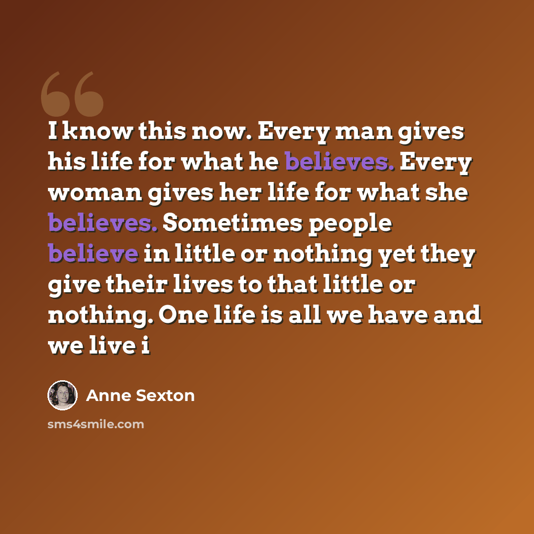 “I know this now. Every man gives his life for what he believes. Every woman gives her life for what she believes. Sometimes people believe in little or nothing yet they give their lives to that little or nothing. One life is all we have and we live i” quote by Anne Sexton