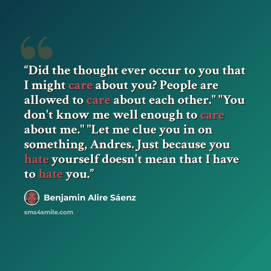 “Did the thought ever occur to you that I might care about you? People are allowed to care about each other." "You don't know me well enough to care about me." "Let me clue you in on something, Andres. Just because you hate yourself doesn't mean that I have to hate you.” quote by Benjamin Alire Sáenz