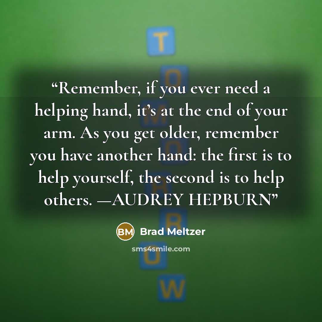 “Remember, if you ever need a helping hand, it’s at the end of your arm. As you get older, remember you have another hand: the first is to help yourself, the second is to help others. —AUDREY HEPBURN” quote by Brad Meltzer