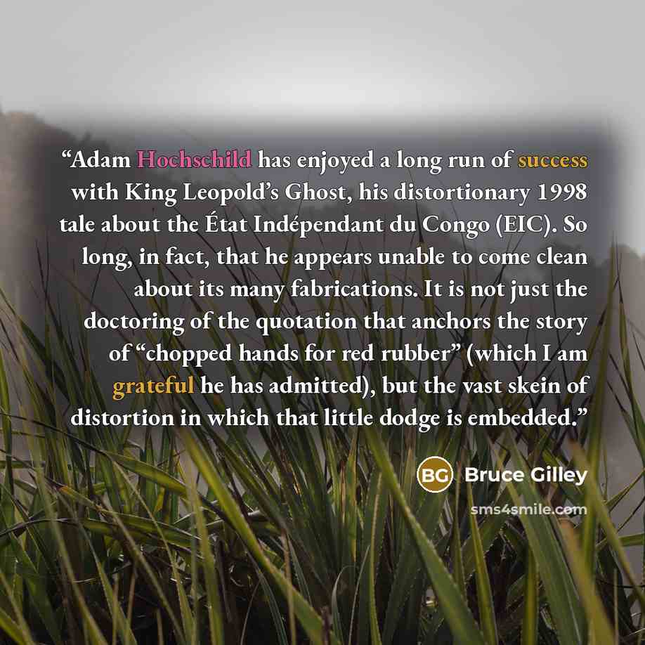 “Adam Hochschild has enjoyed a long run of success with King Leopold’s Ghost, his distortionary 1998 tale about the État Indépendant du Congo (EIC). So long, in fact, that he appears unable to come clean about its many fabrications. It is not just the doctoring of the quotation that anchors the…” quote by Bruce Gilley