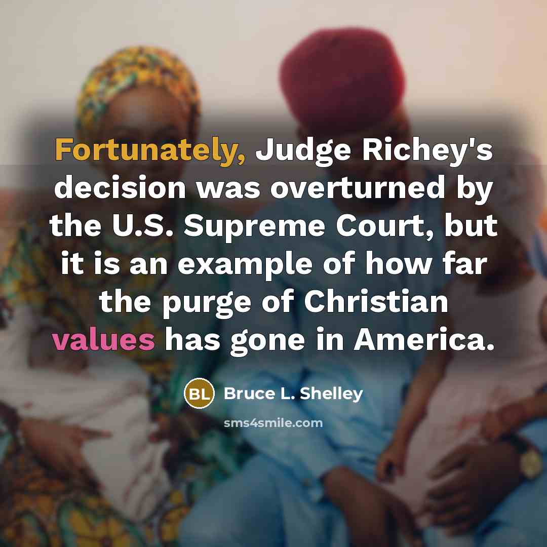 “Fortunately, Judge Richey's decision was overturned by the U.S. Supreme Court, but it is an example of how far the purge of Christian values has gone in America.” quote by Bruce L. Shelley
