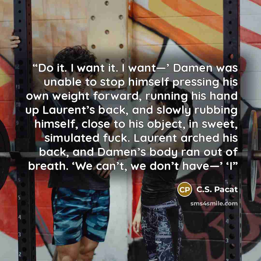 “Do it. I want it. I want—’ Damen was unable to stop himself pressing his own weight forward, running his hand up Laurent’s back, and slowly rubbing himself, close to his object, in sweet, simulated fuck. Laurent arched his back, and Damen’s body ran out of breath. ‘We can’t, we don’t have—’ ‘I” quote by C.S. Pacat