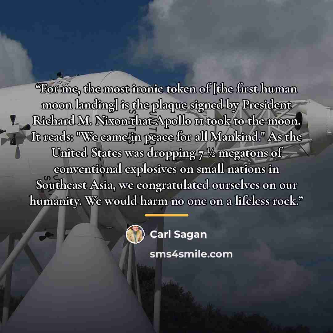 “For me, the most ironic token of [the first human moon landing] is the plaque signed by President Richard M. Nixon that Apollo 11 took to the moon. It reads: "We came in peace for all Mankind." As the United States was dropping 7 ½ megatons of conventional explosives on small nations in Southeast…” quote by Carl Sagan