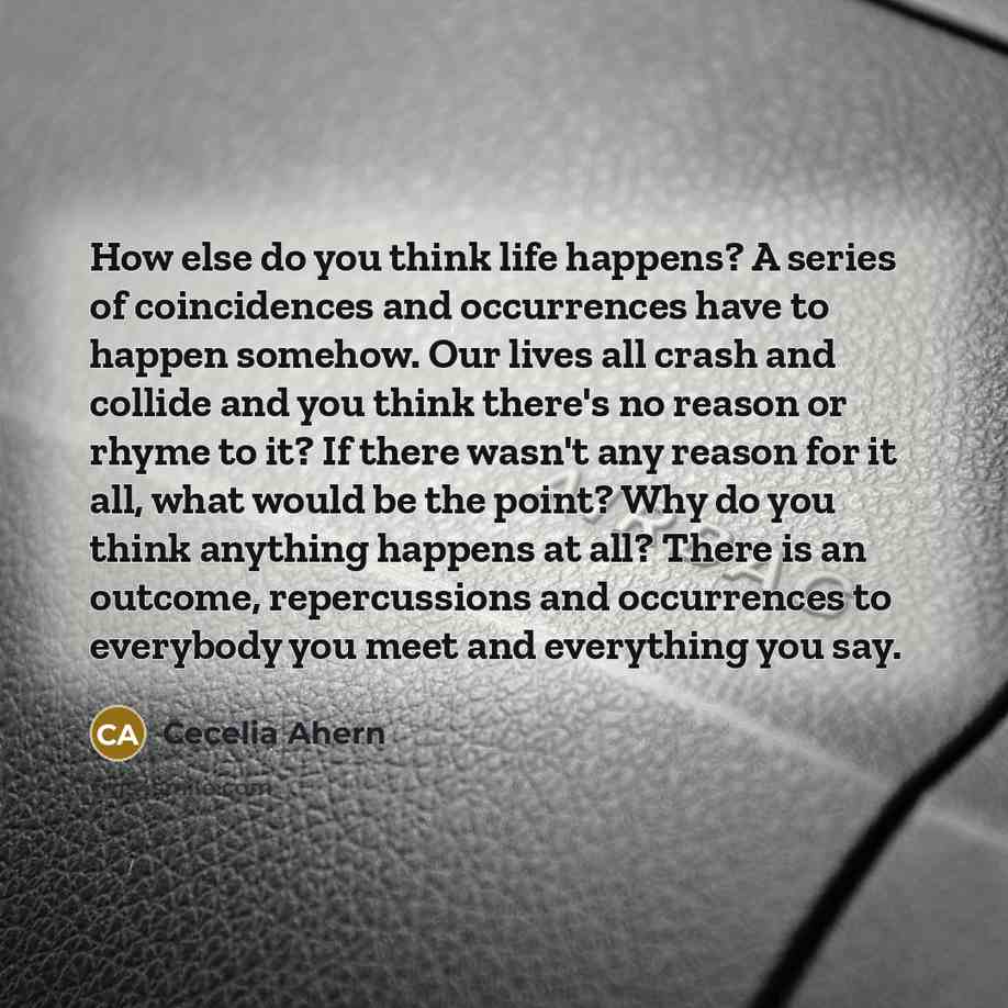 “How else do you think life happens? A series of coincidences and occurrences have to happen somehow. Our lives all crash and collide and you think there's no reason or rhyme to it? If there wasn't any reason for it all, what would be the point? Why do you think anything happens at all? There is an…” quote by Cecelia Ahern