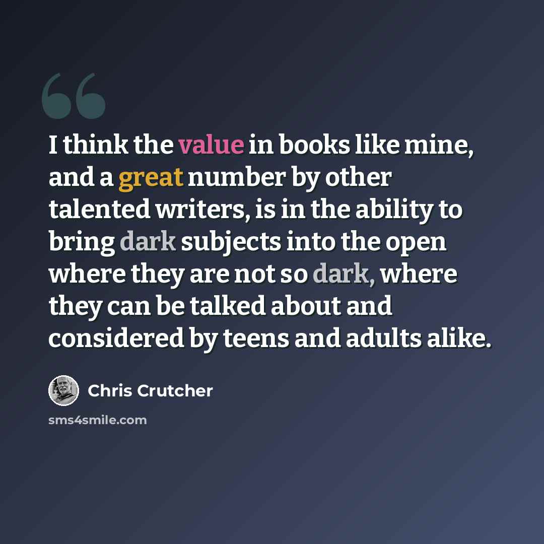 “I think the value in books like mine, and a great number by other talented writers, is in the ability to bring dark subjects into the open where they are not so dark, where they can be talked about and considered by teens and adults alike.” quote by Chris Crutcher