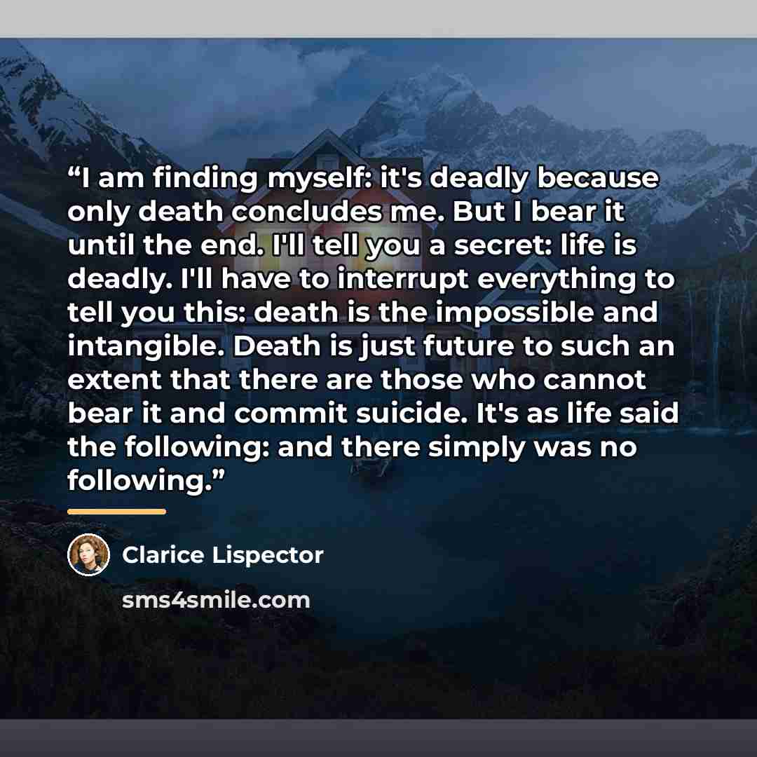 “I am finding myself: it's deadly because only death concludes me. But I bear it until the end. I'll tell you a secret: life is deadly. I'll have to interrupt everything to tell you this: death is the impossible and intangible. Death is just future to such an extent that there are those who cannot…” quote by Clarice Lispector