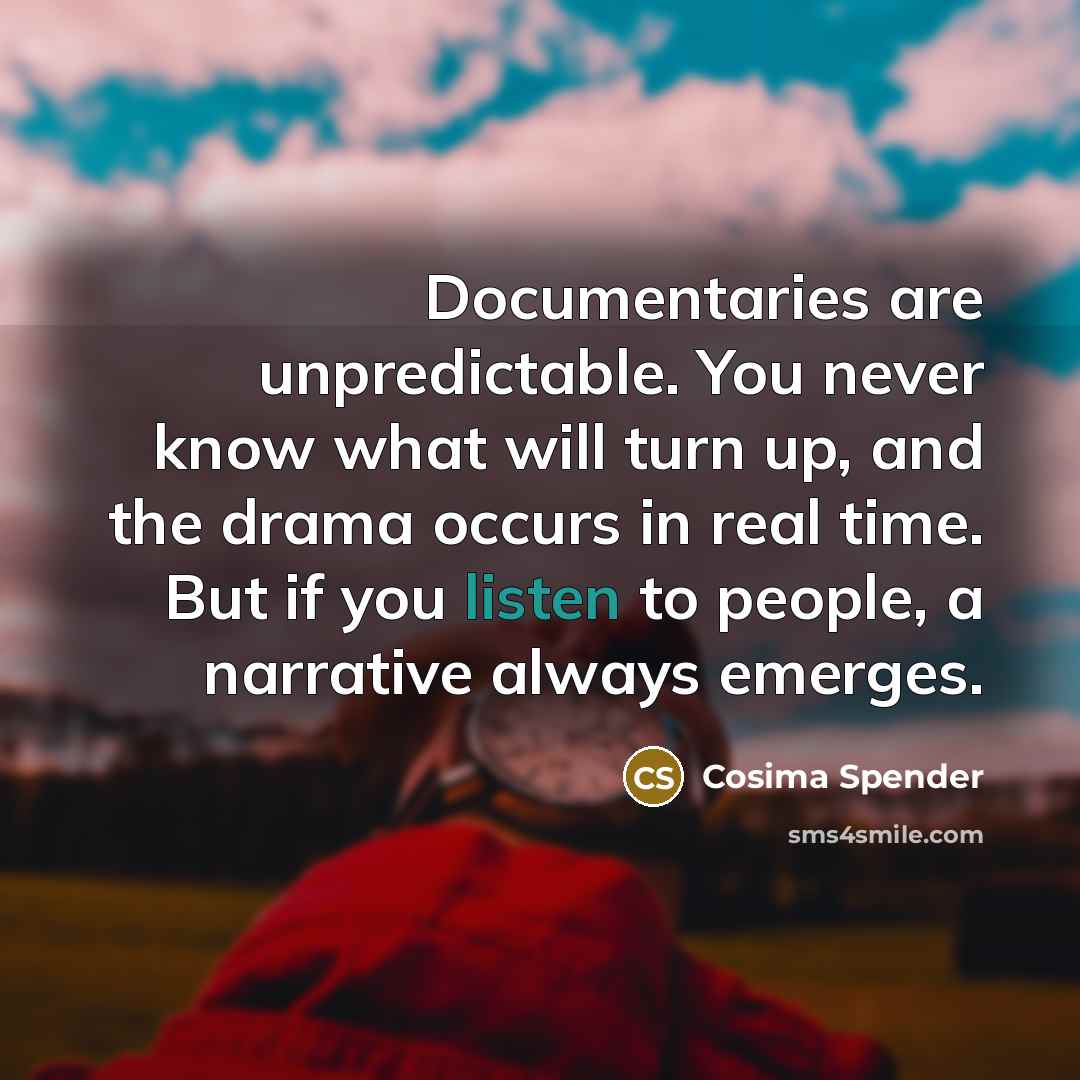 “Documentaries are unpredictable. You never know what will turn up, and the drama occurs in real time. But if you listen to people, a narrative always emerges.” quote by Cosima Spender