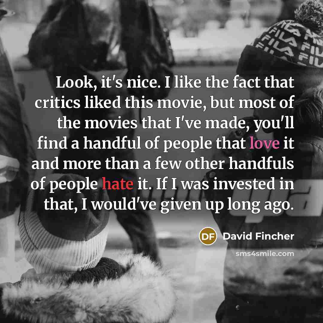 “Look, it's nice. I like the fact that critics liked this movie, but most of the movies that I've made, you'll find a handful of people that love it and more than a few other handfuls of people hate it. If I was invested in that, I would've given up long ago.” quote by David Fincher