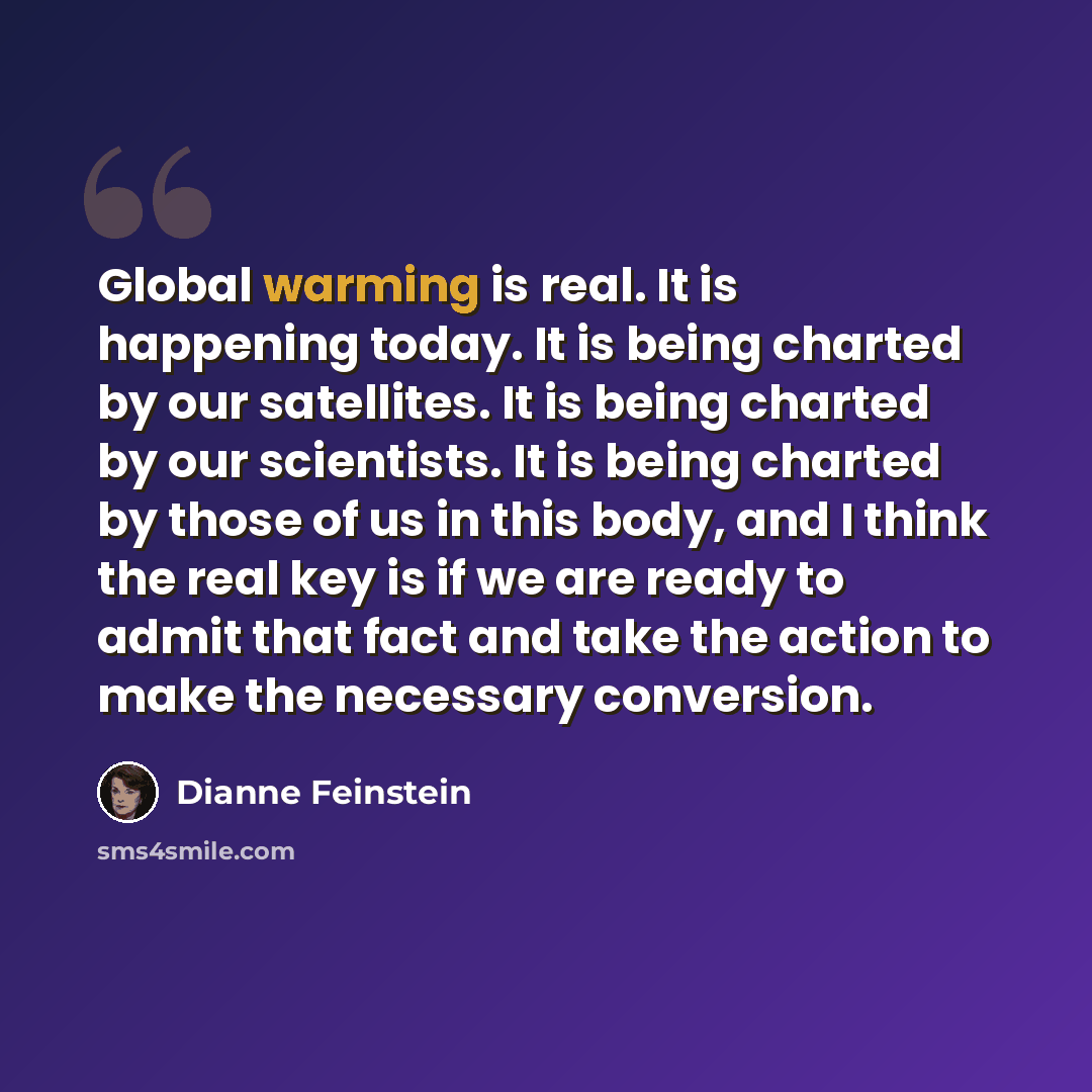 “Global warming is real. It is happening today. It is being charted by our satellites. It is being charted by our scientists. It is being charted by those of us in this body, and I think the real key is if we are ready to admit that fact and take the action to make the necessary conversion.” quote by Dianne Feinstein