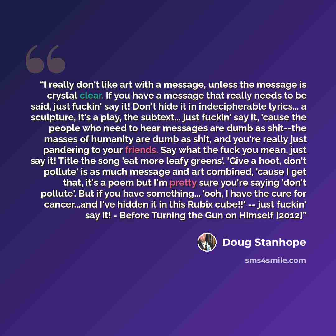 “I really don't like art with a message, unless the message is crystal clear. If you have a message that really needs to be said, just fuckin' say it! Don't hide it in indecipherable lyrics... a sculpture, it's a play, the subtext... just fuckin' say it, 'cause the people who need to hear messages…” quote by Doug Stanhope