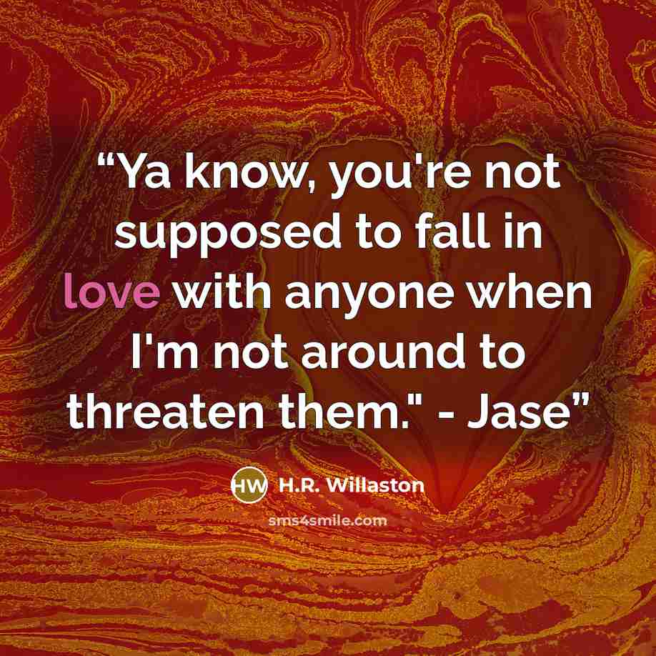 “Ya know, you're not supposed to fall in love with anyone when I'm not around to threaten them." - Jase” quote by H.R. Willaston