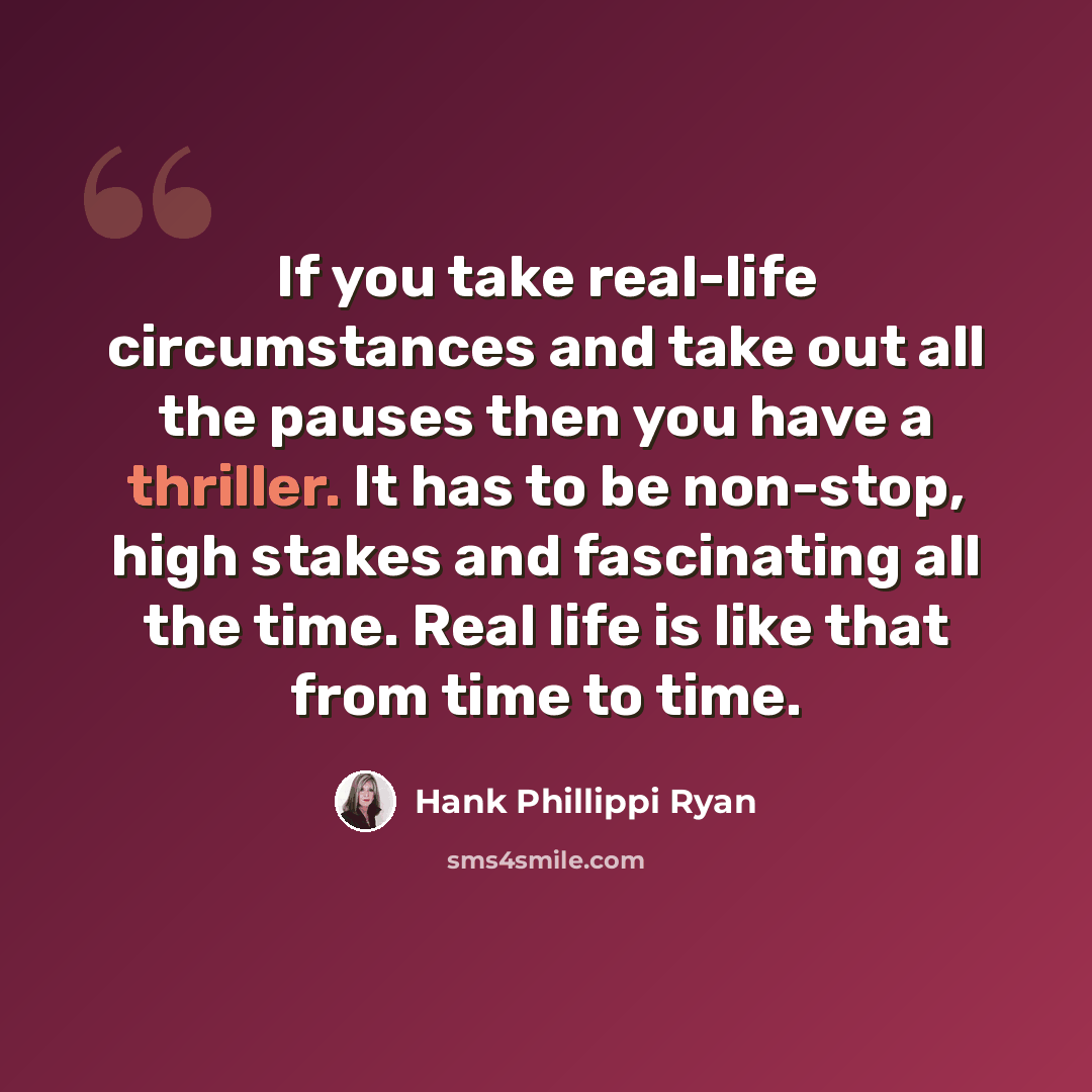 “If you take real-life circumstances and take out all the pauses then you have a thriller. It has to be non-stop, high stakes and fascinating all the time. Real life is like that from time to time.” quote by Hank Phillippi Ryan