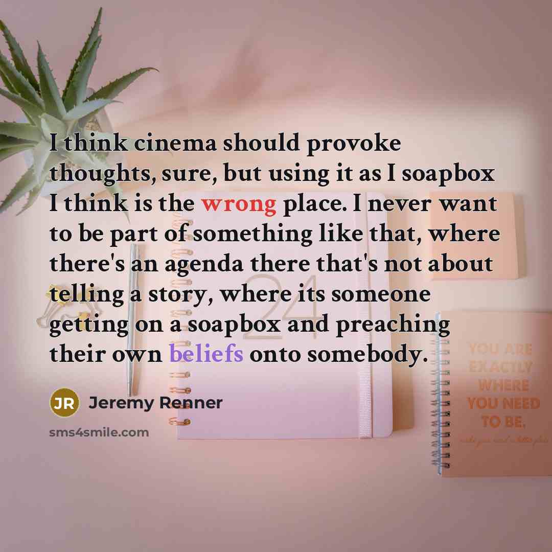 “I think cinema should provoke thoughts, sure, but using it as I soapbox I think is the wrong place. I never want to be part of something like that, where there's an agenda there that's not about telling a story, where its someone getting on a soapbox and preaching their own beliefs onto somebody.” quote by Jeremy Renner