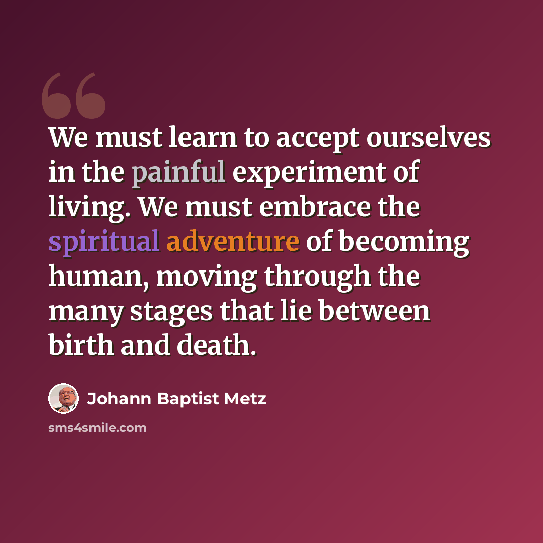 “We must learn to accept ourselves in the painful experiment of living. We must embrace the spiritual adventure of becoming human, moving through the many stages that lie between birth and death.” quote by Johann Baptist Metz